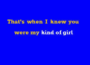 That's when I knew you

were my kind of girl