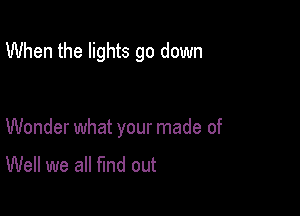 When the lights go down

Wonder what your made of

Well we all fund out