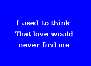 I used to think
That love would

never find me