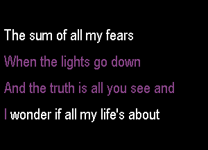 The sum of all my fears

When the lights go down
And the truth is all you see and

I wonder if all my life's about