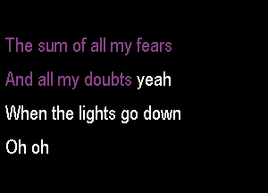 The sum of all my fears

And all my doubts yeah
When the lights go down
Oh oh