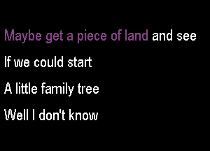 Maybe get a piece of land and see

If we could start

A little family tree
Well I don't know