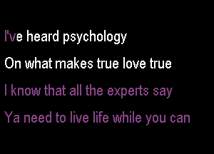I've heard psychology

On what makes true love true
I know that all the experts say

Ya need to live life while you can