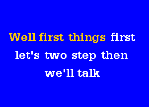 Well first things first
let's two step then
we'll talk
