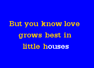 But you know love

grows best in
little houses