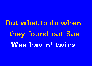 But what to do when
they found out Sue
Was havin' twins