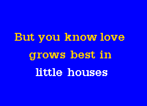 But you know love

grows best in
little houses