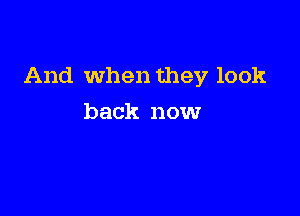And When they look

back now