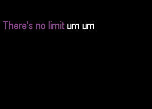There's no limit um um