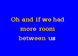 Oh and if we had

more room
between us