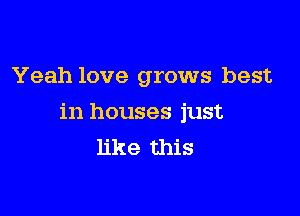 Yeah love grows best

in houses just
like this