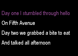 Day one I stumbled through hello

On Fifth Avenue
Day two we grabbed a bite to eat

And talked all afternoon