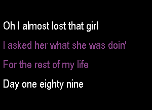 Oh I almost lost that girl
I asked her what she was doin'

For the rest of my life

Day one eighty nine