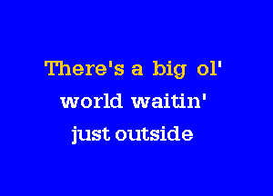 There's a big 01'
world waitin'

just outside
