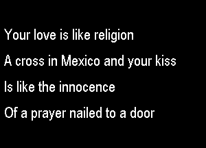 Your love is like religion

A cross in Mexico and your kiss

ls like the innocence

Of a prayer nailed to a door