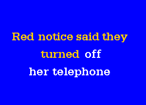 Red notice said they
turned off

her telephone