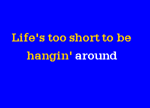 Life's too short to be

hangin' around