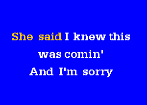 She said I knew this
was comin'

And I'm sorry