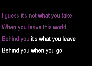 I guess ifs not what you take
When you leave this world

Behind you ifs what you leave

Behind you when you go