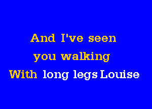 And I've seen
you walking

With long legs Louise