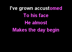 I've grown accustomed
To his face
He almost

Makes the day begin