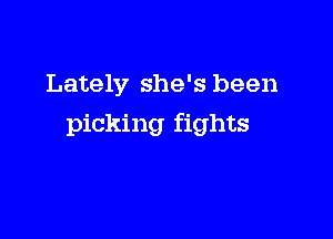 Lately she's been

picking fights