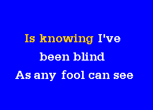 Is knowing I've
been blind

As any fool can see