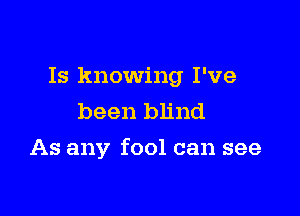 Is knowing I've
been blind

As any fool can see