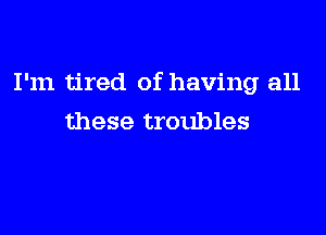 I'm tired of having all

these troubles