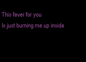 This fever for you

Is just burning me up inside
