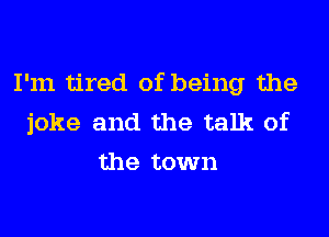 I'm tired of being the
joke and the talk of
the town