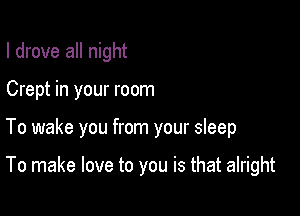 I drove all night

Crept in your room

To wake you from your sleep

To make love to you is that alright