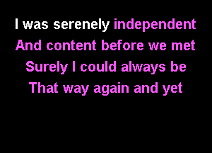 I was serenely independent
And content before we met
Surely I could always be
That way again and yet