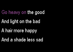 Go heavy on the good
And light on the bad

A hair more happy

And a shade less sad