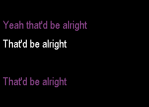 Yeah that'd be alright
Thafd be alright

That'd be alright