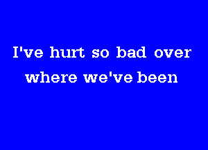 I've hurt so bad over

where we've been