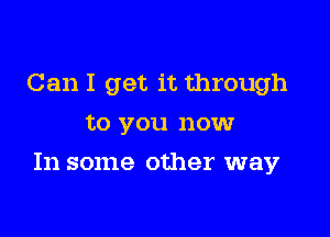 Can I get it through
to you now

In some other way