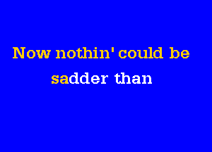 Now nothin' could be

sadder than