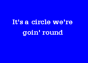 It's a circle we're

goin' round