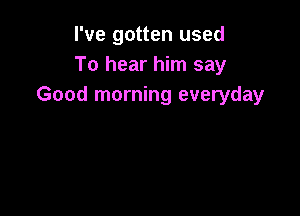 I've gotten used
To hear him say
Good morning everyday