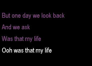 But one day we look back

And we ask
Was that my life
Ooh was that my life