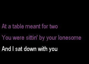 At a table meant for two

You were sittin' by your lonesome

And I sat down with you