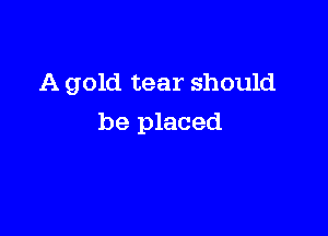 A gold tear should

be placed