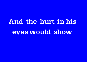 And the hurt in his

eyes would show