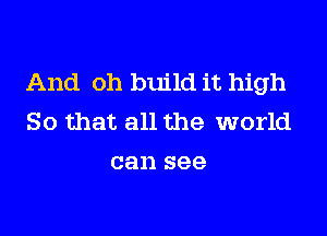 And oh build it high

So that all the world
can see