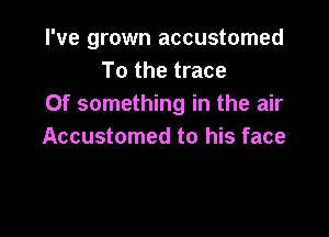 I've grown accustomed
To the trace
Of something in the air

Accustomed to his face