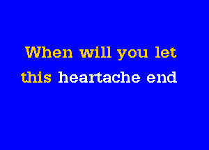 When Will you let

this heartache end