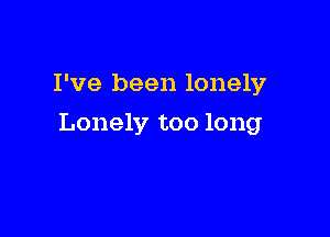 I've been lonely

Lonely too long