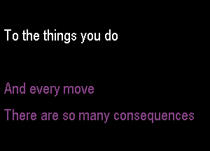 To the things you do

And every move

There are so many consequences