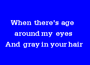 When there's age
aroundmy eyes
And gray in your hair